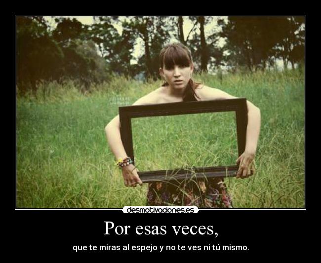Por esas veces, - que te miras al espejo y no te ves ni tú mismo.