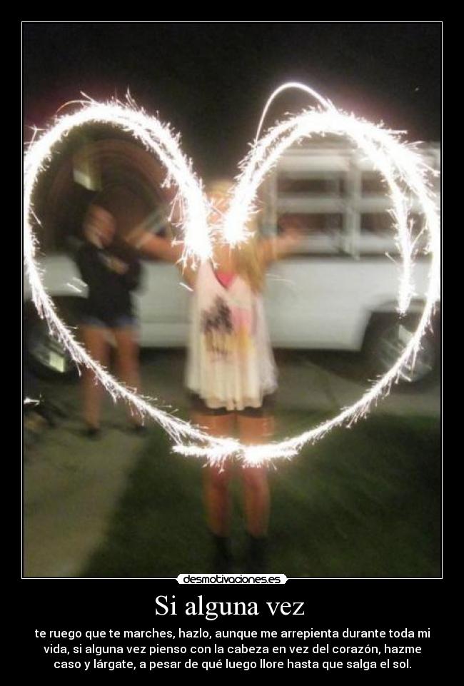 Si alguna vez - te ruego que te marches, hazlo, aunque me arrepienta durante toda mi
vida, si alguna vez pienso con la cabeza en vez del corazón, hazme
caso y lárgate, a pesar de qué luego llore hasta que salga el sol.