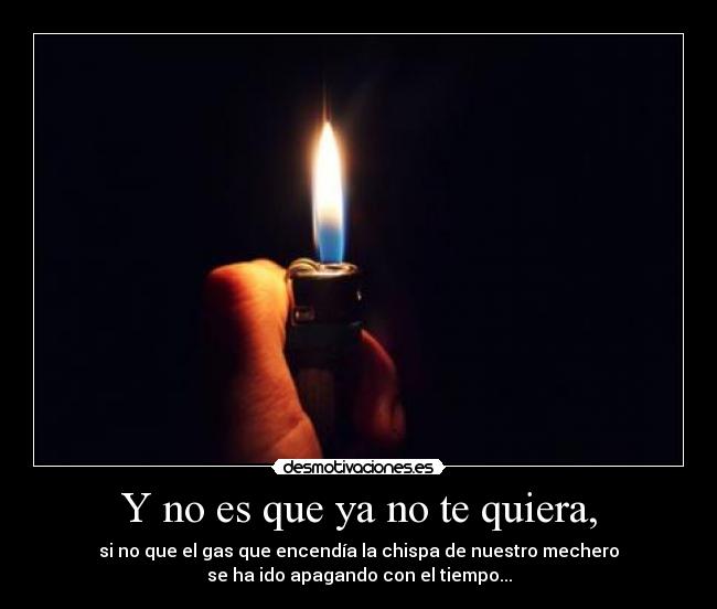 Y no es que ya no te quiera, - si no que el gas que encendía la chispa de nuestro mechero
se ha ido apagando con el tiempo...