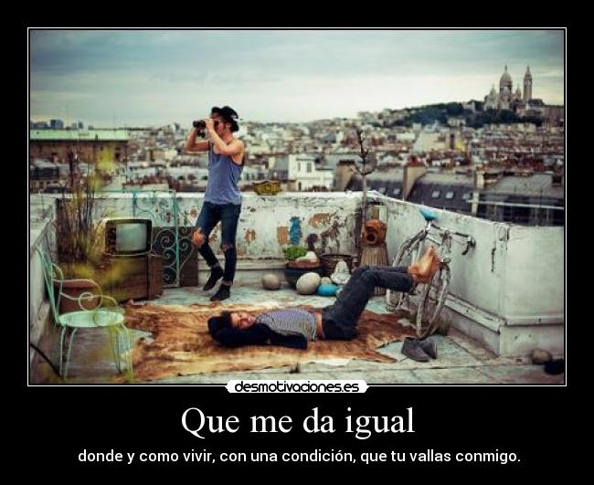 Que me da igual - donde y como vivir, con una condición, que tu vallas conmigo.
