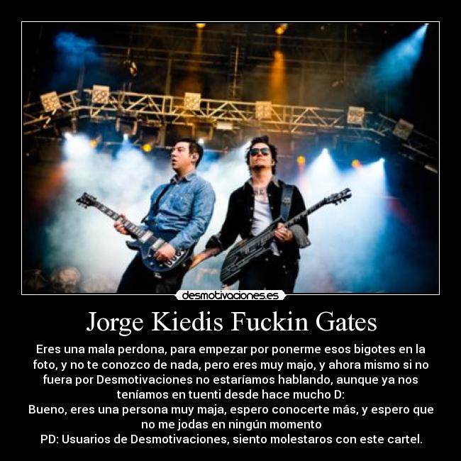 Jorge Kiedis Fuckin Gates - Eres una mala perdona, para empezar por ponerme esos bigotes en la
foto, y no te conozco de nada, pero eres muy majo, y ahora mismo si no
fuera por Desmotivaciones no estaríamos hablando, aunque ya nos
teníamos en tuenti desde hace mucho D:
Bueno, eres una persona muy maja, espero conocerte más, y espero que
no me jodas en ningún momento
PD: Usuarios de Desmotivaciones, siento molestaros con este cartel.