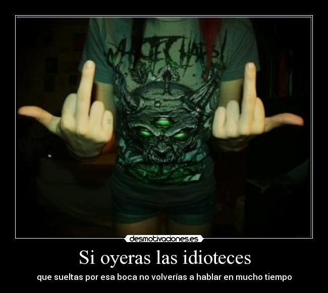 Si oyeras las idioteces - que sueltas por esa boca no volverías a hablar en mucho tiempo