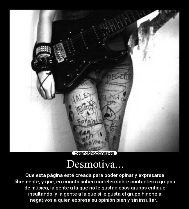 Desmotiva... - Que esta página esté creada para poder opinar y expresarse
libremente, y que, en cuanto suben carteles sobre cantantes o grupos
de música, la gente a la que no le gustan esos grupos critique
insultando, y la gente a la que sí le gusta el grupo hinche a
negativos a quien expresa su opinión bien y sin insultar...