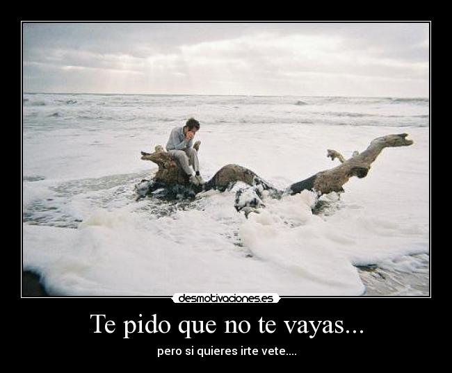 Te pido que no te vayas... - pero si quieres irte vete....