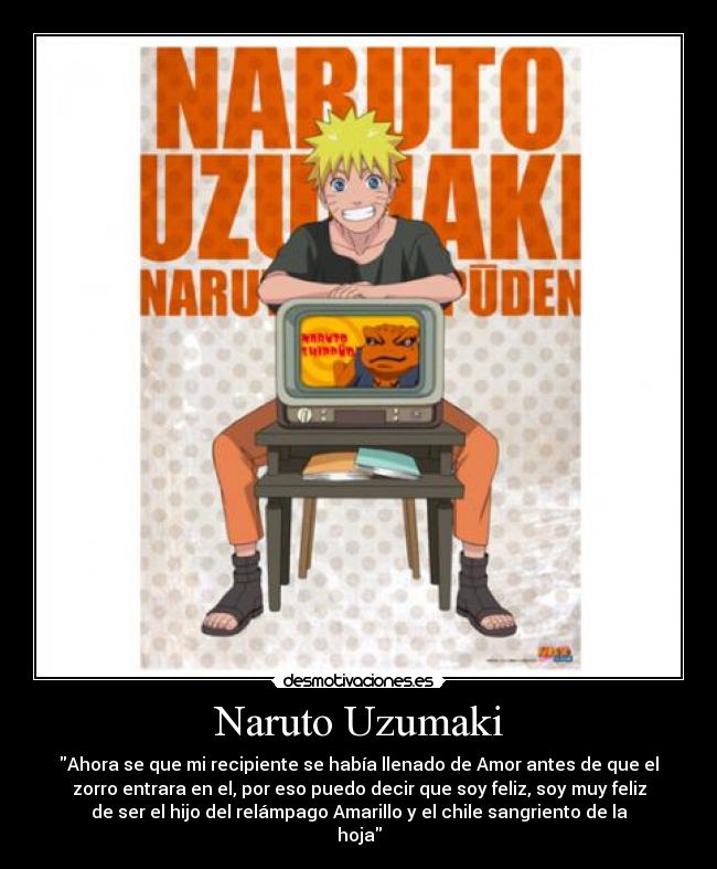 Naruto Uzumaki - Ahora se que mi recipiente se había llenado de Amor antes de que el
zorro entrara en el, por eso puedo decir que soy feliz, soy muy feliz
de ser el hijo del relámpago Amarillo y el chile sangriento de la
hoja