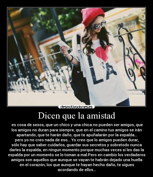 Dicen que la amistad -  es cosa de sexos, que un chico y una chica no pueden ser amigos, que
los amigos no duran para siempre, que en el camino tus amigos se irán
apartando, que te harán daño, que te apuñalarán por la espalda...
pero yo no creo nada de eso... Yo creo que lo amigos pueden durar,
sólo hay que saber cuidarlos, guardar sus secretos y sobretodo nunca
darles la espalda, en ningun momento porque muchas veces si les das la
espalda por un momento se lo toman a mal.Pero en cambio los verdaderos
amigos son aquellos que aunque se vayan te habrán dejado una huella
en el corazón, los que aunque te hayan hecho daño, te sigues
acordando de ellos...