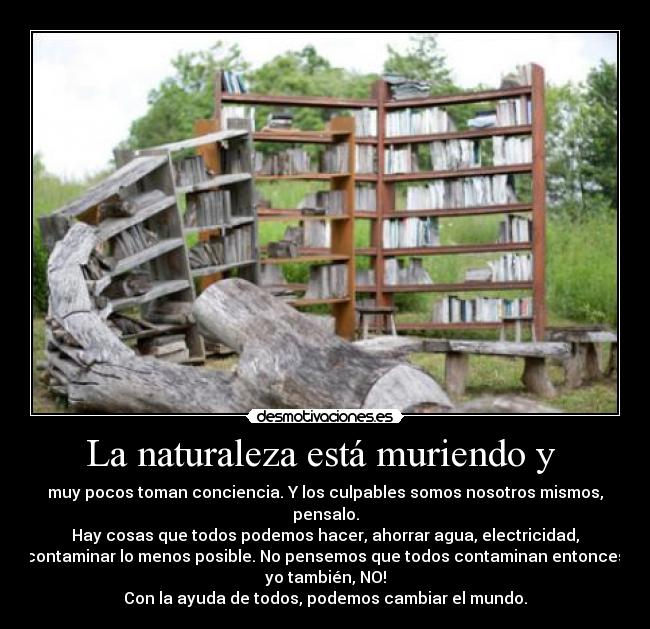 La naturaleza está muriendo y - muy pocos toman conciencia. Y los culpables somos nosotros mismos,
pensalo.
Hay cosas que todos podemos hacer, ahorrar agua, electricidad,
contaminar lo menos posible. No pensemos que todos contaminan entonces
yo también, NO!
Con la ayuda de todos, podemos cambiar el mundo.