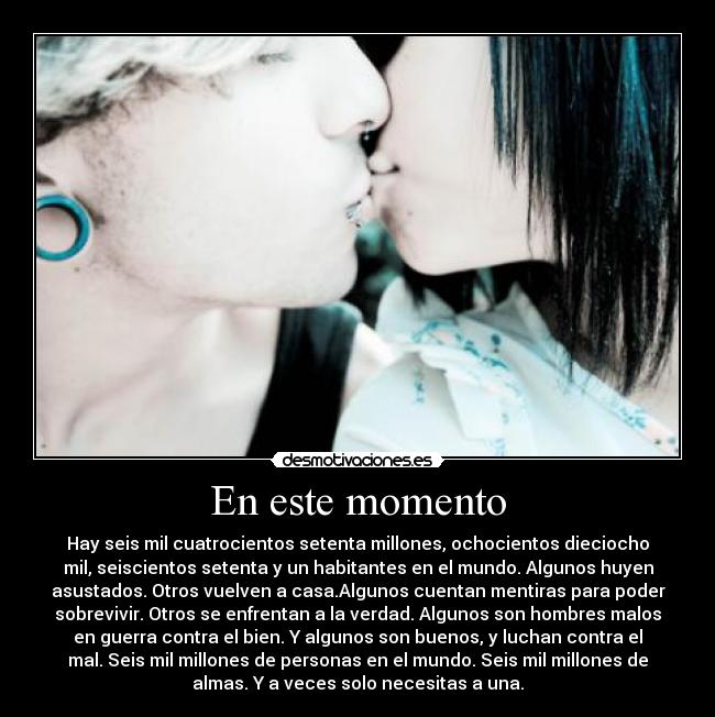 En este momento - Hay seis mil cuatrocientos setenta millones, ochocientos dieciocho
mil, seiscientos setenta y un habitantes en el mundo. Algunos huyen
asustados. Otros vuelven a casa.Algunos cuentan mentiras para poder
sobrevivir. Otros se enfrentan a la verdad. Algunos son hombres malos
en guerra contra el bien. Y algunos son buenos, y luchan contra el
mal. Seis mil millones de personas en el mundo. Seis mil millones de
almas. Y a veces solo necesitas a una.