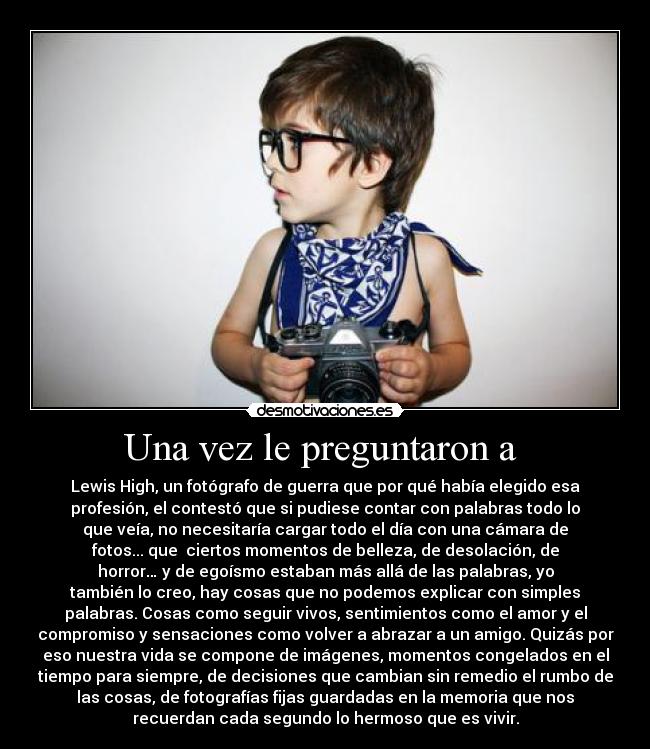 Una vez le preguntaron a  - Lewis High, un fotógrafo de guerra que por qué había elegido esa
profesión, el contestó que si pudiese contar con palabras todo lo
que veía, no necesitaría cargar todo el día con una cámara de
fotos... que  ciertos momentos de belleza, de desolación, de
horror… y de egoísmo estaban más allá de las palabras, yo
también lo creo, hay cosas que no podemos explicar con simples
palabras. Cosas como seguir vivos, sentimientos como el amor y el
compromiso y sensaciones como volver a abrazar a un amigo. Quizás por
eso nuestra vida se compone de imágenes, momentos congelados en el
tiempo para siempre, de decisiones que cambian sin remedio el rumbo de
las cosas, de fotografías fijas guardadas en la memoria que nos
recuerdan cada segundo lo hermoso que es vivir.
