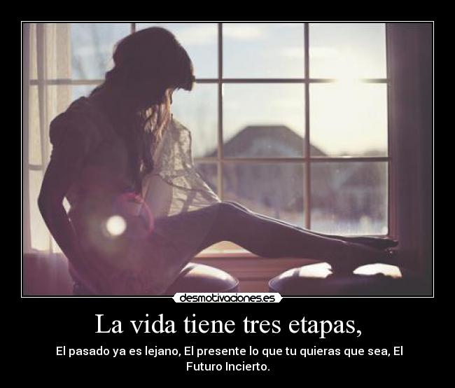 La vida tiene tres etapas, - El pasado ya es lejano, El presente lo que tu quieras que sea, El Futuro Incierto.