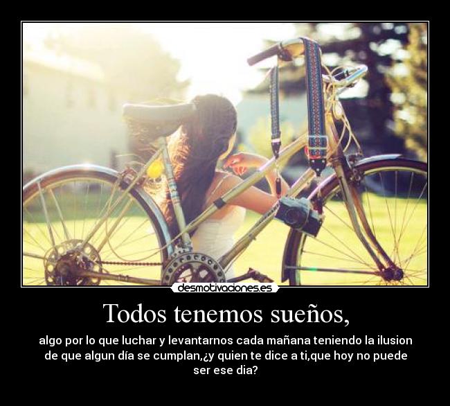 Todos tenemos sueños, - algo por lo que luchar y levantarnos cada mañana teniendo la ilusion
de que algun día se cumplan,¿y quien te dice a ti,que hoy no puede
ser ese dia?