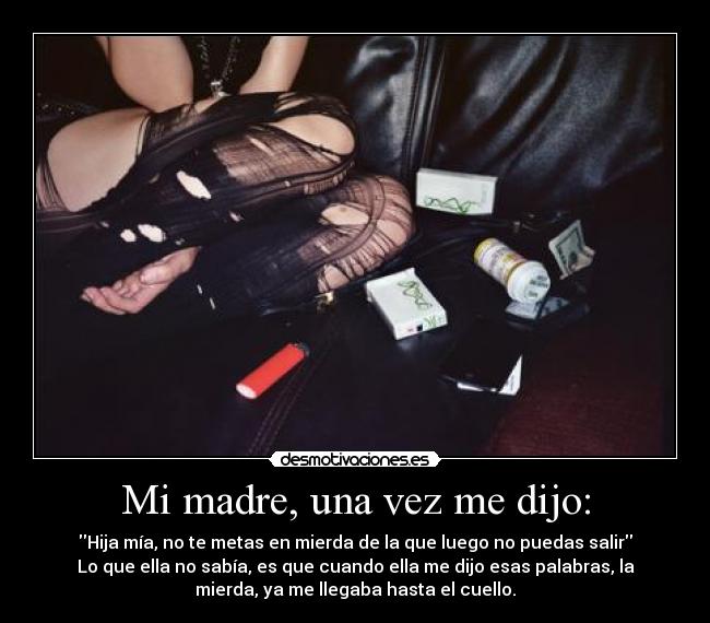 Mi madre, una vez me dijo: - Hija mía, no te metas en mierda de la que luego no puedas salir
Lo que ella no sabía, es que cuando ella me dijo esas palabras, la
mierda, ya me llegaba hasta el cuello.