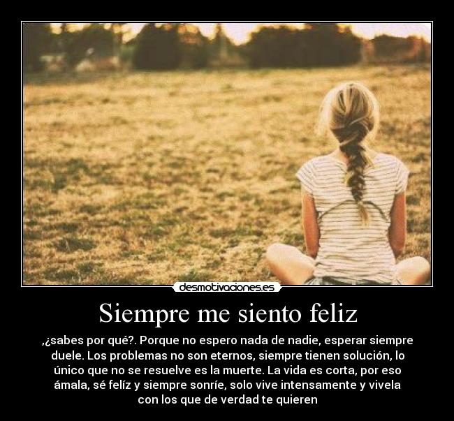 Siempre me siento feliz - ,¿sabes por qué?. Porque no espero nada de nadie, esperar siempre
duele. Los problemas no son eternos, siempre tienen solución, lo
único que no se resuelve es la muerte. La vida es corta, por eso
ámala, sé felíz y siempre sonríe, solo vive intensamente y vivela
con los que de verdad te quieren