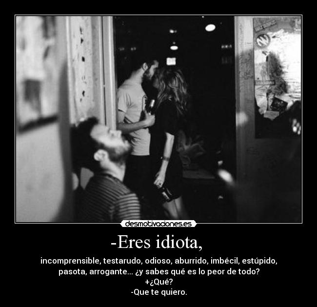 -Eres idiota,  - incomprensible, testarudo, odioso, aburrido, imbécil, estúpido,
pasota, arrogante... ¿y sabes qué es lo peor de todo?
+¿Qué?
-Que te quiero.