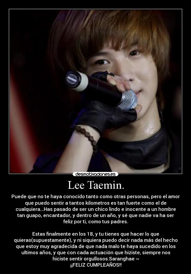 Lee Taemin. - Puede que no te haya conocido tanto como otras personas, pero el amor
que puedo sentir a tantos kilometros es tan fuerte como el de
cualquiera...Has pasado de ser un chico lindo e inocente a un hombre
tan guapo, encantador, y dentro de un año, y sé que nadie va ha ser
feliz por ti, como tus padres.
Estas finalmente en los 18, y tu tienes que hacer lo que
quieras(supuestamente), y ni siquiera puedo decir nada más del hecho
que estoy muy agradecida de que nada malo te haya sucedido en los
ultimos años, y que con cada actuación que hiziste, siempre nos
hiciste sentir orgullosos.Saranghae ~
¡¡FELIZ CUMPLEAÑOS!!