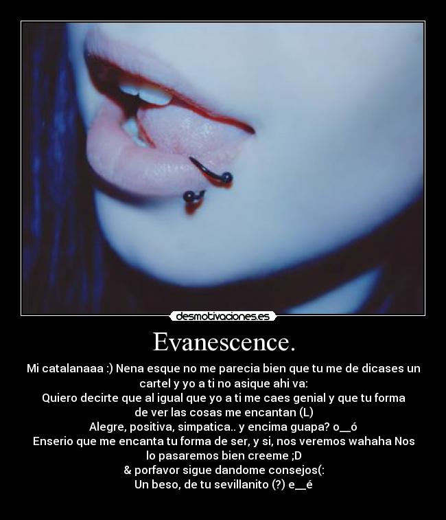 Evanescence. - Mi catalanaaa :) Nena esque no me parecia bien que tu me de dicases un
cartel y yo a ti no asique ahi va:
Quiero decirte que al igual que yo a ti me caes genial y que tu forma
de ver las cosas me encantan (L)
Alegre, positiva, simpatica.. y encima guapa? o__ó
Enserio que me encanta tu forma de ser, y si, nos veremos wahaha Nos
lo pasaremos bien creeme ;D
& porfavor sigue dandome consejos(:
Un beso, de tu sevillanito (?) e__é
