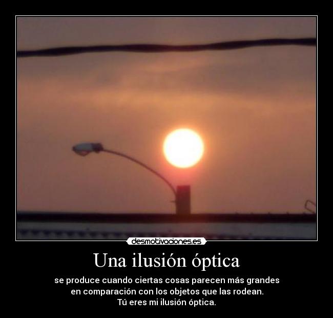 Una ilusión óptica - se produce cuando ciertas cosas parecen más grandes
en comparación con los objetos que las rodean.
Tú eres mi ilusión óptica.