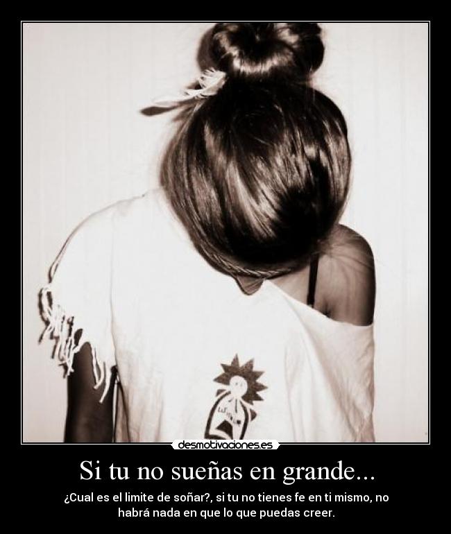 Si tu no sueñas en grande... - ¿Cual es el limite de soñar?, si tu no tienes fe en ti mismo, no
habrá nada en que lo que puedas creer.