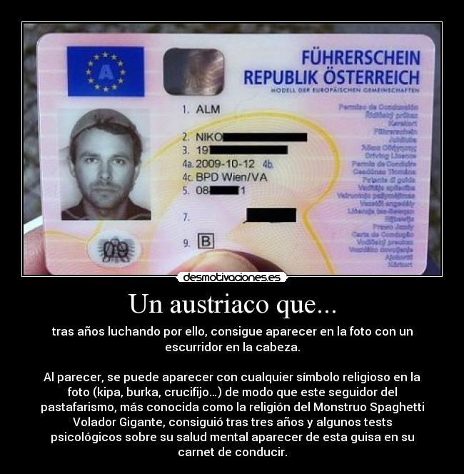 Un austriaco que... - tras años luchando por ello, consigue aparecer en la foto con un
escurridor en la cabeza.
Al parecer, se puede aparecer con cualquier símbolo religioso en la
foto (kipa, burka, crucifijo…) de modo que este seguidor del
pastafarismo, más conocida como la religión del Monstruo Spaghetti
Volador Gigante, consiguió tras tres años y algunos tests
psicológicos sobre su salud mental aparecer de esta guisa en su
carnet de conducir.