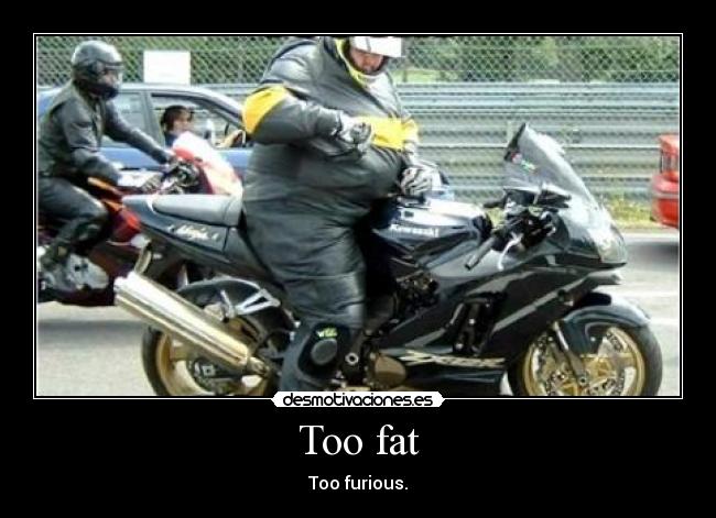 Too fat - Too furious.