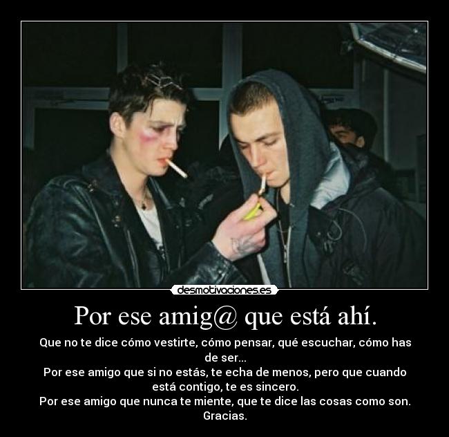 Por ese amig@ que está ahí. - Que no te dice cómo vestirte, cómo pensar, qué escuchar, cómo has
de ser...
Por ese amigo que si no estás, te echa de menos, pero que cuando
está contigo, te es sincero.
Por ese amigo que nunca te miente, que te dice las cosas como son.
Gracias.