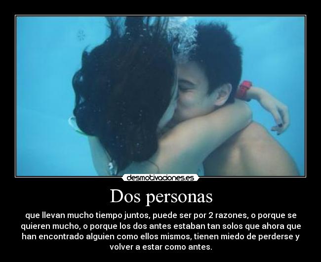 Dos personas - que llevan mucho tiempo juntos, puede ser por 2 razones, o porque se
quieren mucho, o porque los dos antes estaban tan solos que ahora que
han encontrado alguien como ellos mismos, tienen miedo de perderse y
volver a estar como antes.