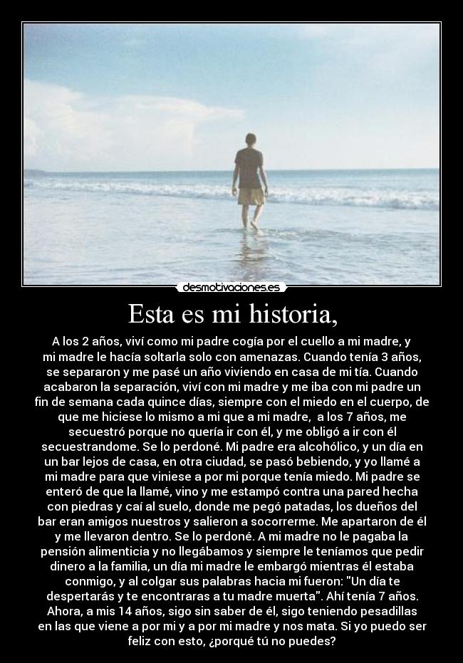 Esta es mi historia, - A los 2 años, viví como mi padre cogía por el cuello a mi madre, y
mi madre le hacía soltarla solo con amenazas. Cuando tenía 3 años,
se separaron y me pasé un año viviendo en casa de mi tía. Cuando
acabaron la separación, viví con mi madre y me iba con mi padre un
fin de semana cada quince días, siempre con el miedo en el cuerpo, de
que me hiciese lo mismo a mi que a mi madre,  a los 7 años, me
secuestró porque no quería ir con él, y me obligó a ir con él
secuestrandome. Se lo perdoné. Mi padre era alcohólico, y un día en
un bar lejos de casa, en otra ciudad, se pasó bebiendo, y yo llamé a
mi madre para que viniese a por mi porque tenía miedo. Mi padre se
enteró de que la llamé, vino y me estampó contra una pared hecha
con piedras y caí al suelo, donde me pegó patadas, los dueños del
bar eran amigos nuestros y salieron a socorrerme. Me apartaron de él
y me llevaron dentro. Se lo perdoné. A mi madre no le pagaba la
pensión alimenticia y no llegábamos y siempre le teníamos que pedir
dinero a la familia, un día mi madre le embargó mientras él estaba
conmigo, y al colgar sus palabras hacia mi fueron: Un día te
despertarás y te encontraras a tu madre muerta. Ahí tenía 7 años.
Ahora, a mis 14 años, sigo sin saber de él, sigo teniendo pesadillas
en las que viene a por mi y a por mi madre y nos mata. Si yo puedo ser
feliz con esto, ¿porqué tú no puedes?