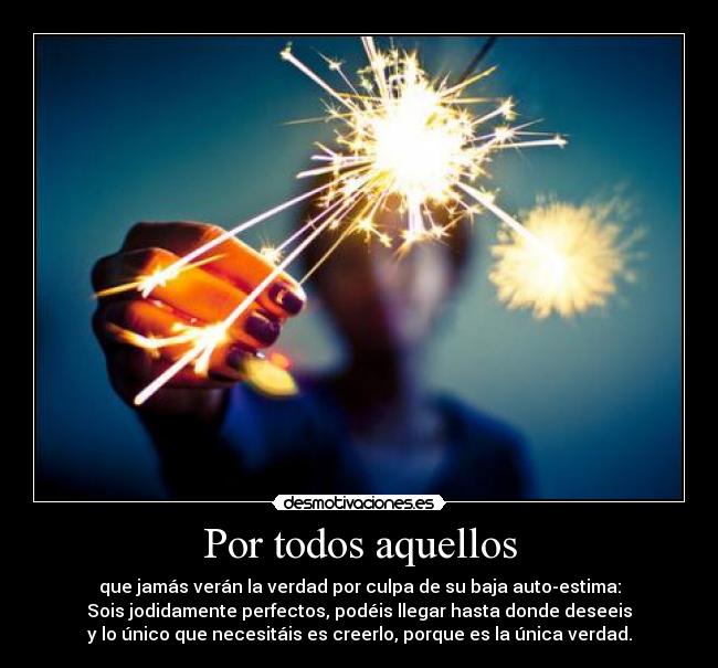 Por todos aquellos - que jamás verán la verdad por culpa de su baja auto-estima:
Sois jodidamente perfectos, podéis llegar hasta donde deseeis
y lo único que necesitáis es creerlo, porque es la única verdad.