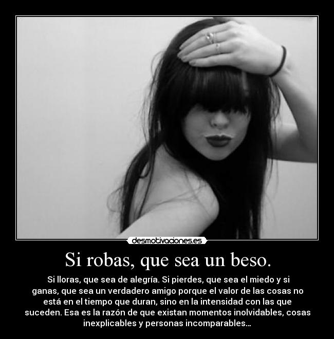 Si robas, que sea un beso. -  Si lloras, que sea de alegría. Si pierdes, que sea el miedo y si
ganas, que sea un verdadero amigo porque el valor de las cosas no
está en el tiempo que duran, sino en la intensidad con las que
suceden. Esa es la razón de que existan momentos inolvidables, cosas
inexplicables y personas incomparables…