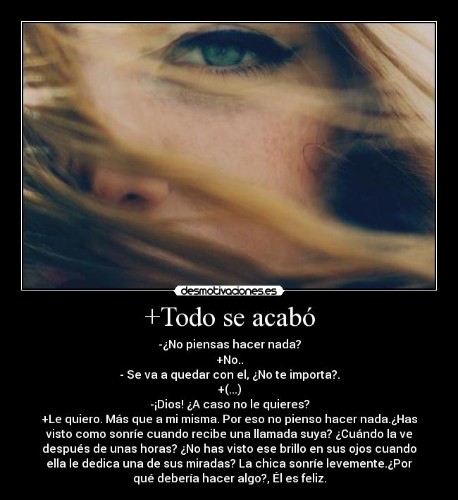 +Todo se acabó - -¿No piensas hacer nada?
+No..
- Se va a quedar con el, ¿No te importa?.
+(...)
-¡Dios! ¿A caso no le quieres?
+Le quiero. Más que a mi misma. Por eso no pienso hacer nada.¿Has
visto como sonríe cuando recibe una llamada suya? ¿Cuándo la ve
después de unas horas? ¿No has visto ese brillo en sus ojos cuando
ella le dedica una de sus miradas? La chica sonríe levemente.¿Por
qué debería hacer algo?, Él es feliz.