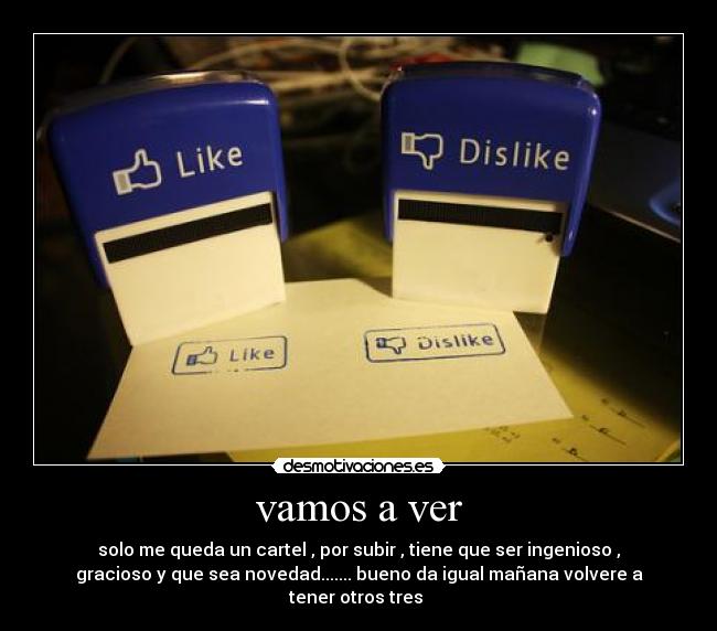 vamos a ver - solo me queda un cartel , por subir , tiene que ser ingenioso ,
gracioso y que sea novedad....... bueno da igual mañana volvere a
tener otros tres