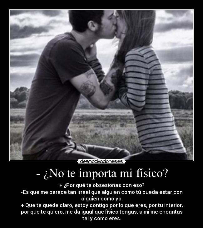 - ¿No te importa mi físico? - + ¿Por qué te obsesionas con eso?
-Es que me parece tan irreal que alguien como tú pueda estar con
alguien como yo.
+ Que te quede claro, estoy contigo por lo que eres, por tu interior,
por que te quiero, me da igual que físico tengas, a mi me encantas
tal y como eres.