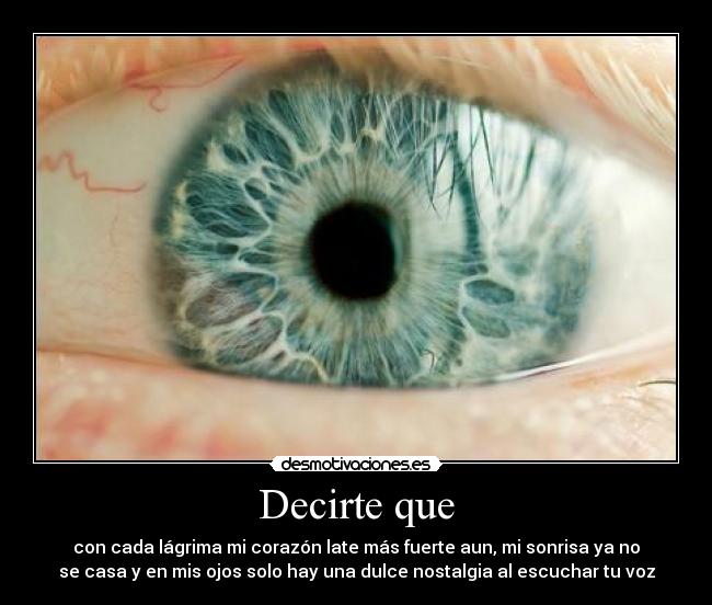 Decirte que - con cada lágrima mi corazón late más fuerte aun, mi sonrisa ya no
se casa y en mis ojos solo hay una dulce nostalgia al escuchar tu voz