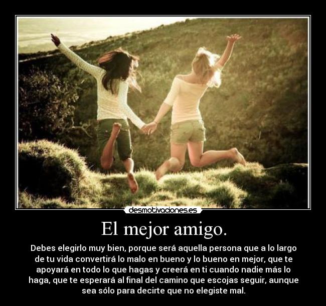 El mejor amigo. - Debes elegirlo muy bien, porque será aquella persona que a lo largo
de tu vida convertirá lo malo en bueno y lo bueno en mejor, que te
apoyará en todo lo que hagas y creerá en ti cuando nadie más lo
haga, que te esperará al final del camino que escojas seguir, aunque
sea sólo para decirte que no elegiste mal.