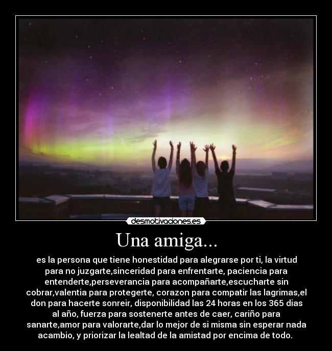 Una amiga... - es la persona que tiene honestidad para alegrarse por ti, la virtud
para no juzgarte,sinceridad para enfrentarte, paciencia para
entenderte,perseverancia para acompañarte,escucharte sin
cobrar,valentia para protegerte, corazon para compatir las lagrimas,el
don para hacerte sonreir, disponibilidad las 24 horas en los 365 dias
al año, fuerza para sostenerte antes de caer, cariño para
sanarte,amor para valorarte,dar lo mejor de si misma sin esperar nada
acambio, y priorizar la lealtad de la amistad por encima de todo.
