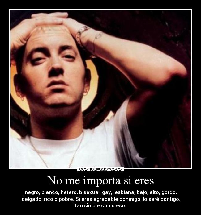 No me importa si eres - negro, blanco, hetero, bisexual, gay, lesbiana, bajo, alto, gordo,
delgado, rico o pobre. Si eres agradable conmigo, lo seré contigo.
Tan simple como eso.