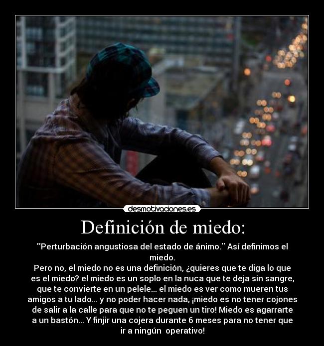 Definición de miedo: - Perturbación angustiosa del estado de ánimo. Así definimos el
miedo.
Pero no, el miedo no es una definición, ¿quieres que te diga lo que
es el miedo? el miedo es un soplo en la nuca que te deja sin sangre,
que te convierte en un pelele... el miedo es ver como mueren tus
amigos a tu lado... y no poder hacer nada, ¡miedo es no tener cojones
de salir a la calle para que no te peguen un tiro! Miedo es agarrarte
a un bastón... Y finjir una cojera durante 6 meses para no tener que
ir a ningún  operativo!