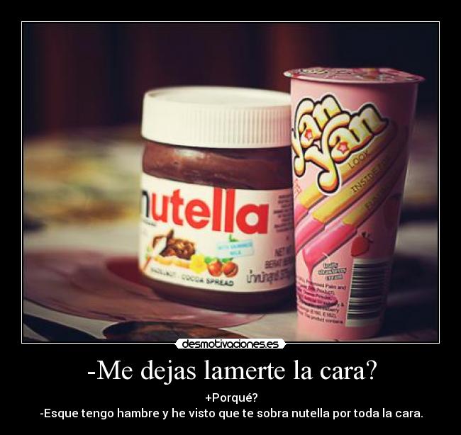 -Me dejas lamerte la cara? - +Porqué?
-Esque tengo hambre y he visto que te sobra nutella por toda la cara.