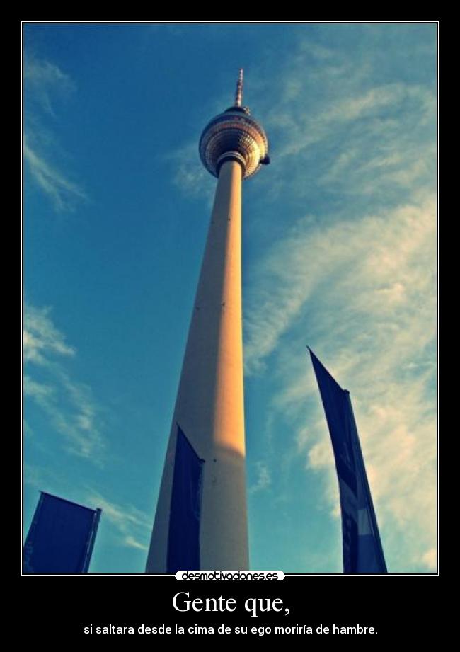 Gente que, - si saltara desde la cima de su ego moriría de hambre.