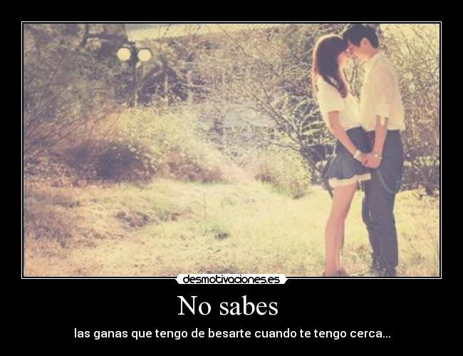 No sabes - las ganas que tengo de besarte cuando te tengo cerca...