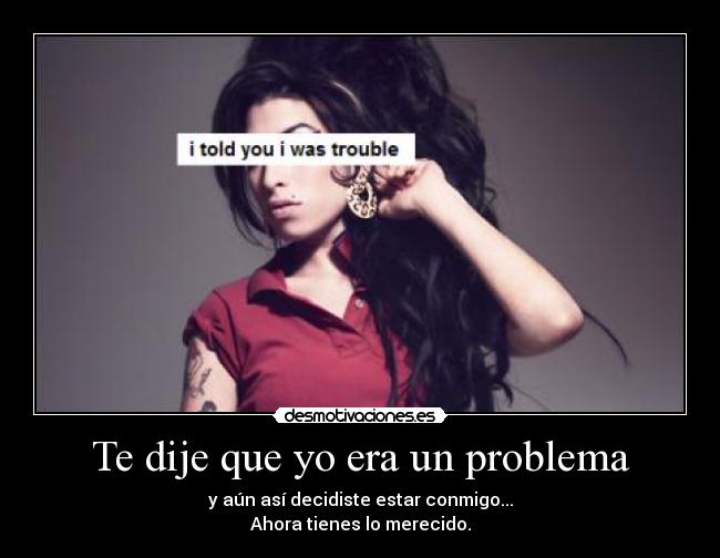 Te dije que yo era un problema - y aún así decidiste estar conmigo...
Ahora tienes lo merecido.