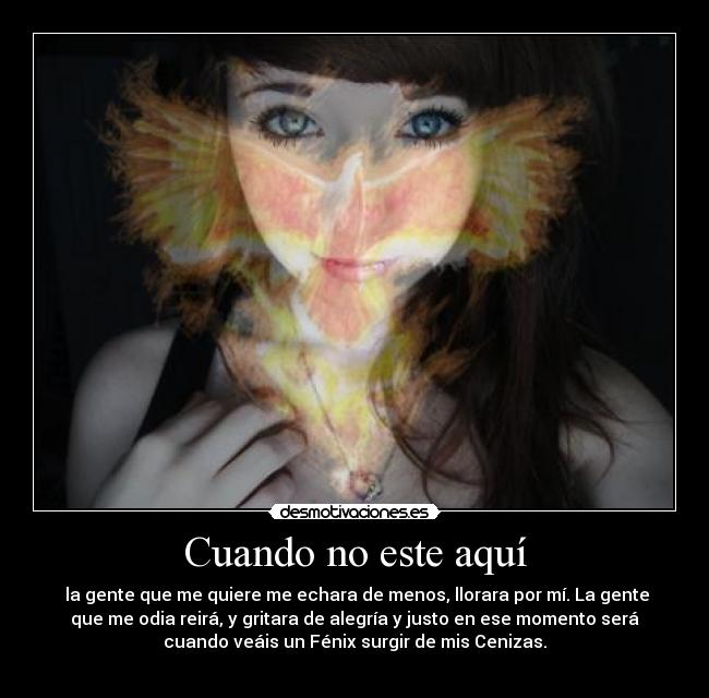 Cuando no este aquí - la gente que me quiere me echara de menos, llorara por mí. La gente
que me odia reirá, y gritara de alegría y justo en ese momento será
cuando veáis un Fénix surgir de mis Cenizas.