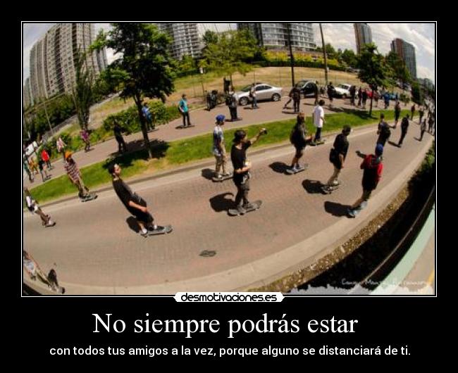 No siempre podrás estar - con todos tus amigos a la vez, porque alguno se distanciará de ti.