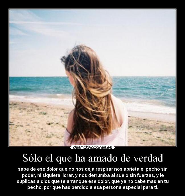 Sólo el que ha amado de verdad - sabe de ese dolor que no nos deja respirar nos aprieta el pecho sin
poder, ni siquiera llorar, y nos derrumba al suelo sin fuerzas, y le
suplicas a dios que te arranque ese dolor, que ya no cabe mas en tu
pecho, por que has perdido a esa persona especial para ti.