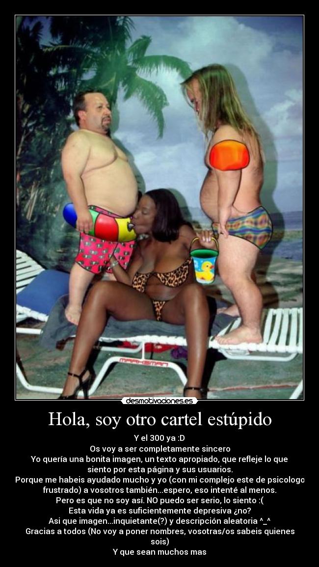 Hola, soy otro cartel estúpido - Y el 300 ya :D
Os voy a ser completamente sincero
Yo quería una bonita imagen, un texto apropiado, que refleje lo que
siento por esta página y sus usuarios.
Porque me habeis ayudado mucho y yo (con mi complejo este de psicologo
frustrado) a vosotros también...espero, eso intenté al menos.
Pero es que no soy así. NO puedo ser serio, lo siento :(
Esta vida ya es suficientemente depresiva ¿no?
Asi que imagen...inquietante(?) y descripción aleatoria ^_^
Gracias a todos (No voy a poner nombres, vosotras/os sabeis quienes
sois)
Y que sean muchos mas