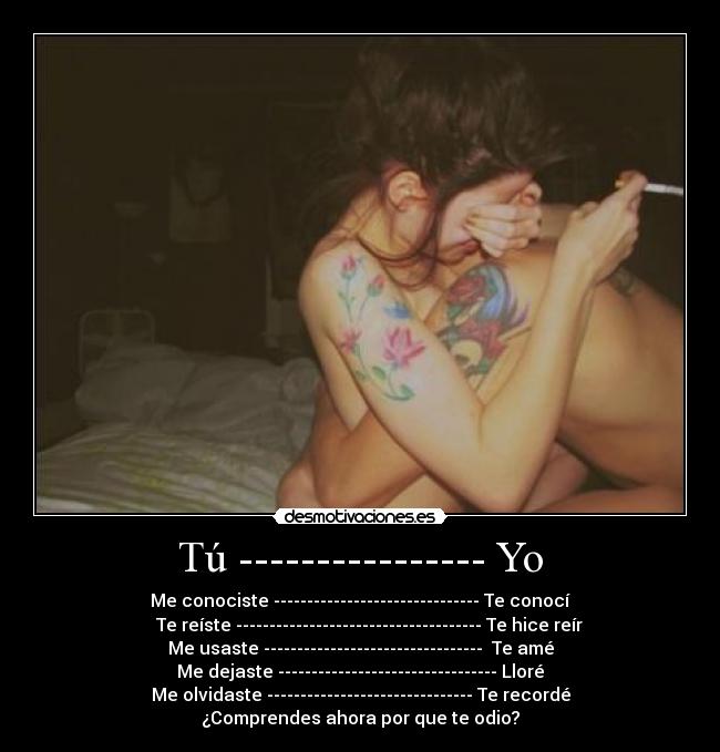 Tú ---------------- Yo - Me conociste ------------------------------- Te conocí
      Te reíste ------------------------------------- Te hice reír  
Me usaste ---------------------------------  Te amé
Me dejaste --------------------------------- Lloré
Me olvidaste ------------------------------- Te recordé
¿Comprendes ahora por que te odio?