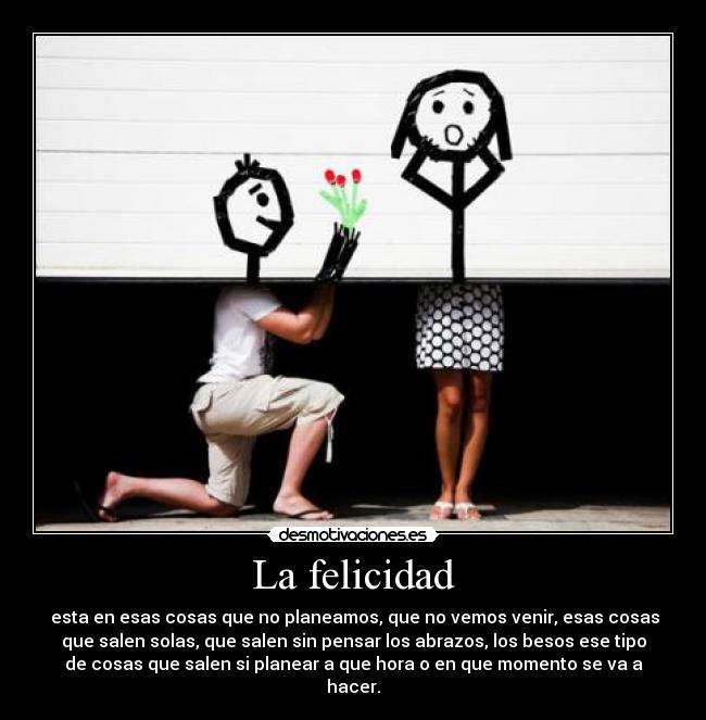 La felicidad - esta en esas cosas que no planeamos, que no vemos venir, esas cosas
que salen solas, que salen sin pensar los abrazos, los besos ese tipo
de cosas que salen si planear a que hora o en que momento se va a
hacer.