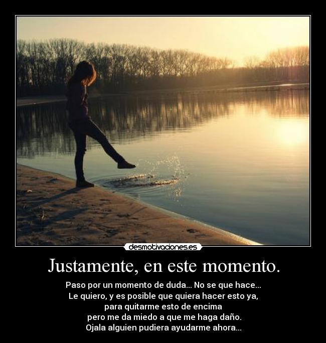 Justamente, en este momento. - Paso por un momento de duda... No se que hace...
Le quiero, y es posible que quiera hacer esto ya,
para quitarme esto de encima
 pero me da miedo a que me haga daño.
Ojala alguien pudiera ayudarme ahora...