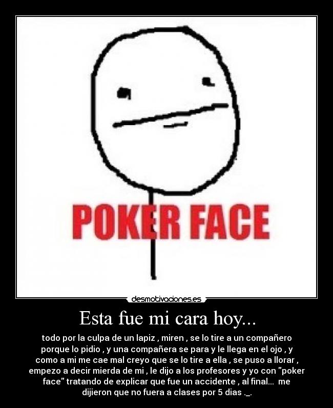 Esta fue mi cara hoy... - todo por la culpa de un lapiz , miren , se lo tire a un compañero
porque lo pidio , y una compañera se para y le llega en el ojo , y
como a mi me cae mal creyo que se lo tire a ella , se puso a llorar ,
empezo a decir mierda de mi , le dijo a los profesores y yo con poker
face tratando de explicar que fue un accidente , al final... me
dijieron que no fuera a clases por 5 dias ._.