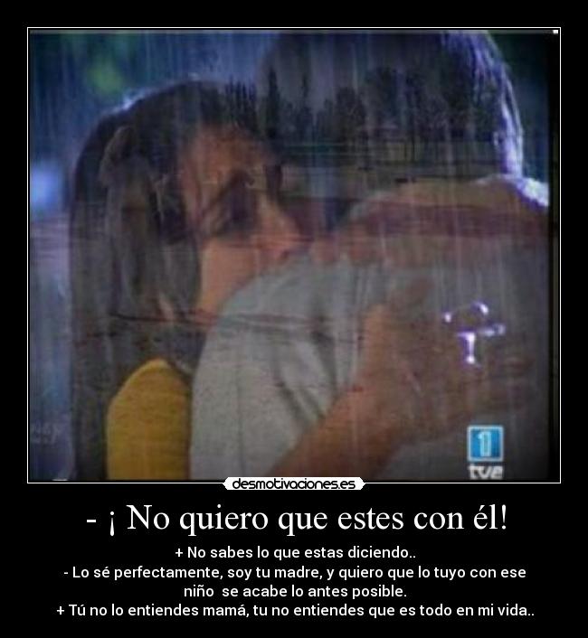 - ¡ No quiero que estes con él! - + No sabes lo que estas diciendo..
- Lo sé perfectamente, soy tu madre, y quiero que lo tuyo con ese
niño  se acabe lo antes posible.
+ Tú no lo entiendes mamá, tu no entiendes que es todo en mi vida..